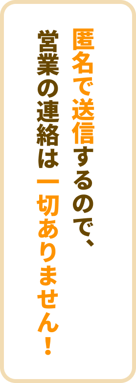 匿名で送信するので、営業の連絡は一切ありません！