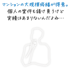 マンションの大規模修繕が得意。個人の案件も請け負うけど実績はあまりないんだよね…