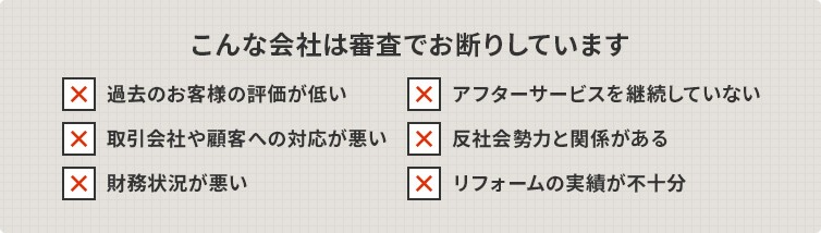 こんな会社は審査でお断りしています。過去のお客様の評価が低い／アフターサービスを継続していない／取引会社や顧客への対応が悪い／反社会勢力と関係がある／財務状況が悪い／リフォームの実績が不十分