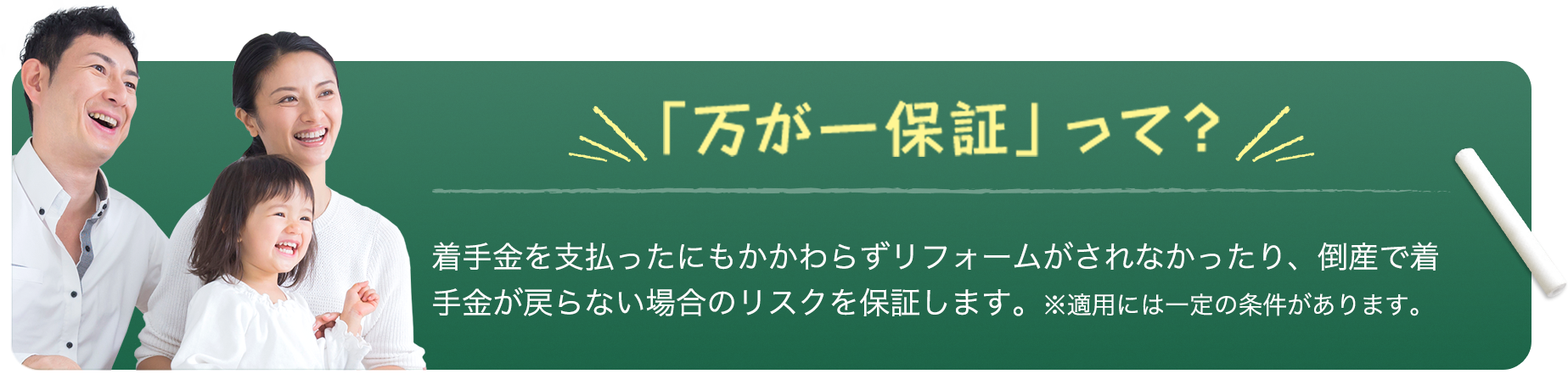 「万が一保証」って？ 着手金を支払ったにもかかわらずリフォームがされなかったり、倒産で着手金が戻らない場合のリスクを保証します。※適用には一定の条件があります。