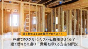 戸建てのスケルトンリフォーム費用はいくら？建て替えとの違い・費用を抑える方法も解説