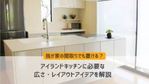 我が家の間取りでも置ける?アイランドキッチンに必要な広さ・レイアウトアイデアを解説